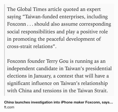 Text Shot: The Global Times article quoted an expert saying “Taiwan-funded enterprises, including Foxconn . . . should also assume corresponding social responsibilities and play a positive role in promoting the peaceful development of cross-strait relations”.

Foxconn founder Terry Gou is running as an independent candidate in Taiwan’s presidential elections in January, a contest that will have a significant influence on Taiwan’s relationship with China and tensions in the Taiwan Strait.