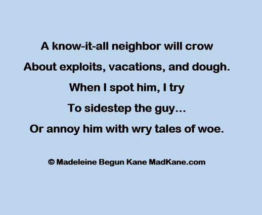 A know-it-all neighbor will crow       
About exploits, vacations, and dough.     
When | spot him, I try          
To sidestep the guy...      
Or annoy him with wry tales of woe.     

© Madeleine Begun Kane MadKane.com