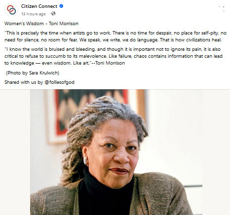 Photo of Toni Morrison with this text:
"Women’s Wisdom - Toni Morrison
'This is precisely the time when artists go to work. There is no time for despair, no place for self-pity, no need for silence, no room for fear. We speak, we write, we do language. That is how civilizations heal.
'I know the world is bruised and bleeding, and though it is important not to ignore its pain, it is also critical to refuse to succumb to its malevolence. Like failure, chaos contains information that can lead to knowledge — even wisdom. Like art.'
--Toni Morrison
(Photo by Sara Krulwich)
Shared with us by @folliesofgod"