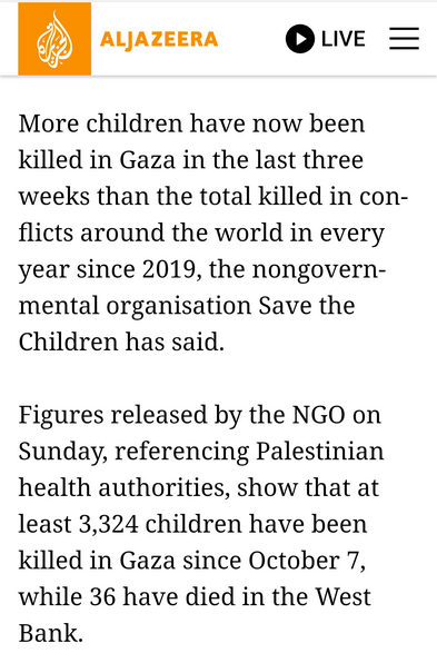 screenshot from Aljazeera article:

More children have now been killed in Gaza in the last three weeks than the total killed in conflicts around the world in every year since 2019, the nongovernmental organisation Save the Children has said.

Figures released by the NGO on Sunday, referencing Palestinian health authorities, show that at least 3,324 children have been killed in Gaza since October 7, while 36 have died in the West Bank.