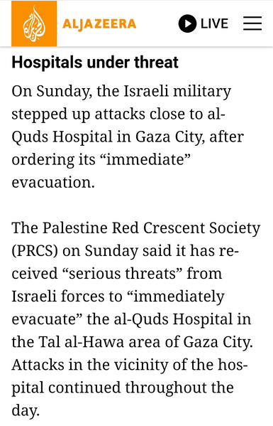 screenshot from Aljazeera article: 

Hospitals under threat

On Sunday, the Israeli military stepped up attacks close to al- Quds Hospital in Gaza City, after ordering its “immediate” evacuation.

The Palestine Red Crescent Society (PRCS) on Sunday said it has received “serious threats” from Israeli forces to “immediately evacuate” the al-Quds Hospital in the Tal al-Hawa area of Gaza City. Attacks in the vicinity of the hospital continued throughout the day.