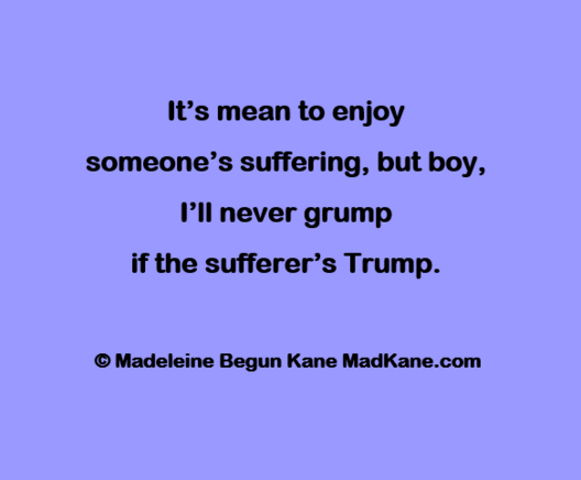 It’s mean to enjoy       
someone’s suffering, but boy,       
I’ll never grump      
if the sufferer’s Trump.     

© Madeleine Begun Kane MadKane.com