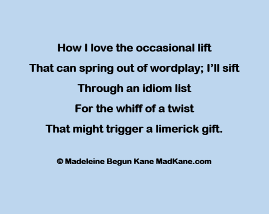 How | love the occasional lift     
That can spring out of wordplay; I’ll sift     
Through an idiom list        
For the whiff of a twist         
That might trigger a limerick gift.      

© Madeleine Begun Kane MadKane.com