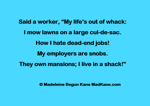 Said a worker, â€œMy lifeâ€™s out of whack:     
I mow lawns on a large cul-de-sac.     
How I hate dead-end jobs!     
My employers are snobs.     
They own mansions; I live in a shack!â€�     

Â© Madeleine Begun Kane MadKane.com