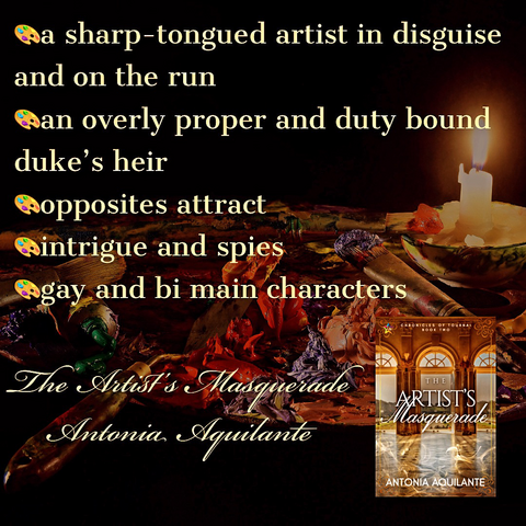 -a sharp-tongued artist in disguise and on the run -an overly proper and duty-bound duke’s heir -opposites attract -intrigue and spies -gay and bi main characters The Artist’s Masquerade Antonia Aquilante