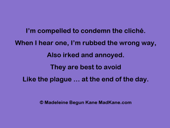 I’m compelled to condemn the cliché.     
When | hear one, I’m rubbed the wrong way,      
Also irked and annoyed.        
They are best to avoid       
Like the plague ... at the end of the day.     

© Madeleine Begun Kane MadKane.com