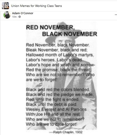 Image of IWW organizer and song writer, Ralph Chaplin, with his poem, Red November, Black November superimposed over him.

Red November, black November
Bleak November, black and red
Hallowed month of Labor's martyrs,
Labor's heroes, Labor's dead
Labor's hope and wrath and sorrow
Red the promise, black the threat
Who are we not to remember?
Who are we to forget?

black and red the colors blended
Black and red the pledge we made
Red until the fight is ended
Black until the debt is paid
Wesley Everest and Al Parsons
With Joe Hill and all the rest
Who are we not to remember?
Who are we to dare forget!