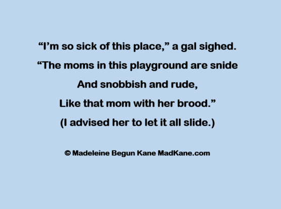 “I’m so sick of this place,” a gal sighed.     
“The moms in this playground are snide     
And snobbish and rude,     
Like that mom with her brood.”      
(I advised her to let it all slide.)      

© Madeleine Begun Kane MadKane.com