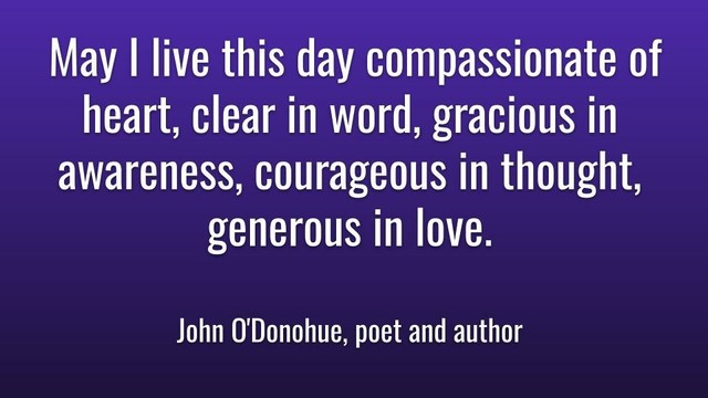 Meme: May I live this day compassionate of heart, clear in word, gracious in awareness, courageous in thought, generous in love.

John O'Donohue, poet and author