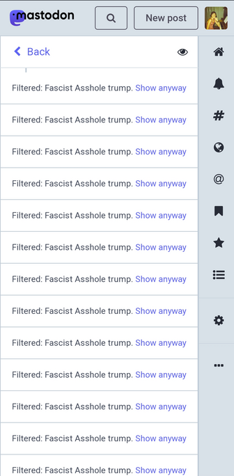 A screenshot of my phone showing Mastodon's filter function working hard today. It displays nothing but "Filtered: Fascist Asshole trump. Show anyway" repeated over and over from the top of the screen to the bottom.