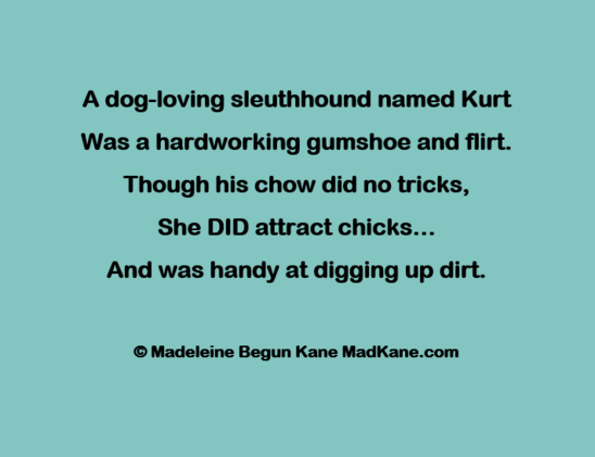 A dog-loving sleuthhound named Kurt     
Was a hardworking gumshoe and flirt.     
Though his chow did no tricks,       
She DID attract chicks...      
And was handy at digging up dirt.      

© Madeleine Begun Kane MadKane.com