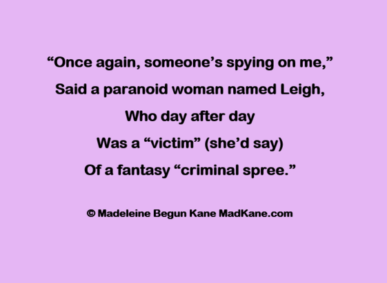 “Once again, someone’s spying on me,”     
Said a paranoid woman named Leigh,      
Who day after day       
Was a “victim” (she’d say)      
Of a fantasy “criminal spree.”       

© Madeleine Begun Kane MadKane.com