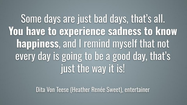 Meme: Some days are just bad days, thatâ€™s all. You have to experience sadness to know happiness, and I remind myself that not every day is going to be a good day, thatâ€™s just the way it is!

Dita Von Teese (Heather RenÃ©e Sweet), entertainer