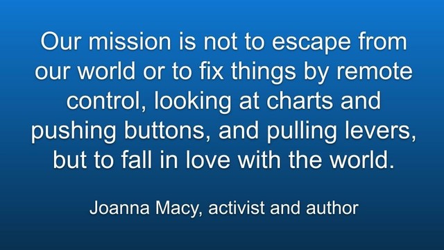 Meme: Our mission is not to escape from our world or to fix things by remote control, looking at charts and pushing buttons, and pulling levers, but to fall in love with the world.

Joanna Macy, activist and author