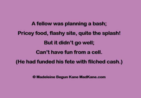 A fellow was planning a bash;       
Pricey food, flashy site, quite the splash!      
But it didn’t go well;       
Can’t have fun from a cell.       
(He had funded his fete with filched cash.)         

© Madeleine Begun Kane MadKane.com