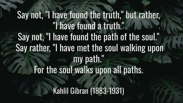 Meme: Say not, "I have found the truth," but rather, "I have found a truth." 
Say not, "I have found the path of the soul." Say rather, "I have met the soul walking upon my path." For the soul walks upon all paths.

Kahlil Gibran (1883-1931)
