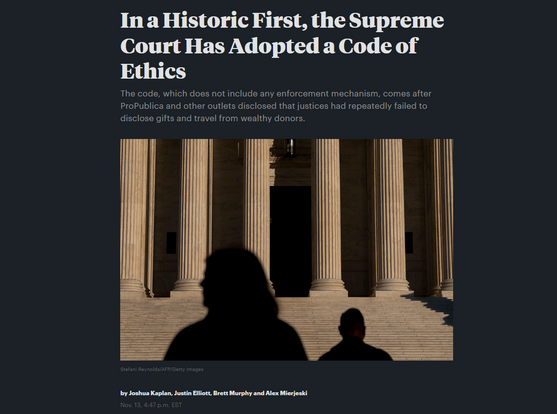 News headline and photo with credit.

Headline:  In a Historic First, the Supreme Court Has Adopted a Code of Ethics:
The code, which does not include any enforcement mechanism, comes after ProPublica and other outlets disclosed that justices had repeatedly failed to disclose gifts and travel from wealthy donors.

by Joshua Kaplan, Justin Elliott, Brett Murphy and Alex Mierjeski
Nov. 13, 4:47 p.m. EST

Photo: Two shadowy figures in front of the Supreme Court building

Credit: Stefani Reynolds/AFP/Getty Images