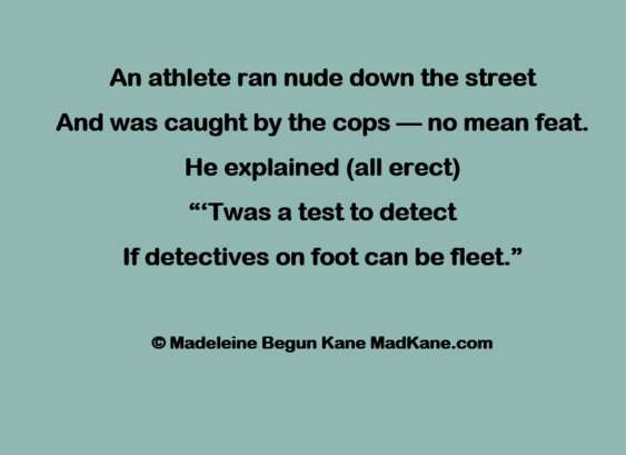 An athlete ran nude down the street      
And was caught by the cops — no mean feat.       
He explained (all erect)     
““Twas a test to detect       
If detectives on foot can be fleet.”     

© Madeleine Begun Kane MadKane.com