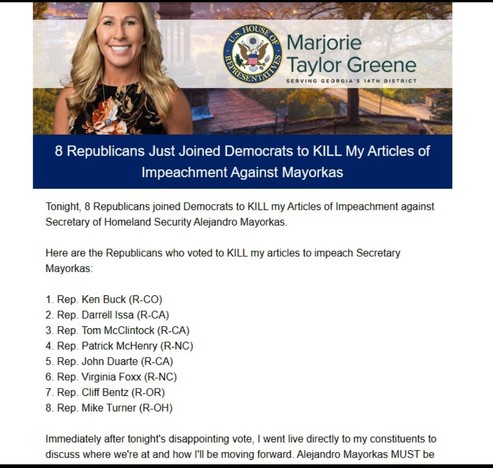 Marjorie Taylor Greene: 8 Republicans Just Joined Democrats to KILL My Articles of Impeachment Against Mayorkas 


Tonight, 8 Republicans joined Democrats to KILL my Articles of Impeachment against Secretary of Homeland Security Alejandro Mayorkas Here are the Republicans who voted to KILL my articles to impeach Secretary Mayorkas: 
1. Rep. Ken Buck (R-CO) 
2. Rep. Darrell Issa (R-CA) 
3. Rep. Tom McClintock (R-CA) 
4. Rep. Patrick McHenry (R-NC) 
5. Rep. John Duarte (R-CA) 
6. Rep. Virginia Foxx (R-NC) 
7. Rep. Cliff Bentz (R-OR) 
8. Rep. Mike Turner (R-OH) Immediately after tonight's disappointing vote, | went live directly to my constituents to discuss where we're at and how I'll be moving forward.