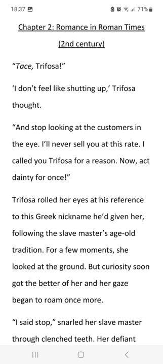 Tace, Trifosa!â€�
â€˜I donâ€™t feel like shutting up,â€™ Trifosa thought.
â€œAnd stop looking at the customers in the eye. Iâ€™ll never sell you at this rate. I called you Trifosa for a reason. Now, act dainty for once!â€�
Trifosa rolled her eyes at his reference to this Greek nickname heâ€™d given her, following the slave masterâ€™s age-old tradition. For a few moments, she looked at the ground. But curiosity soon got the better of her and her gaze began to roam once more.
â€œI said stop,â€� snarled her slave master through clenched teeth. Her defiant gaze made him raise his hand to slap her hard across the face. She closed her eyes and braced herself for the pain that she knew so well. Except it didnâ€™t come. 
Gingerly, she opened one eye and saw that the masterâ€™s hand was being held in a vice-like grip by another man. Opening the other eye, Trifosa saw it was a young and well-dressed member of the Roman elite.
â€œYou will not lay another finger on her.â€� His soft voice had an edge to it. â€œAnd to guarantee that you donâ€™t, I will purchase her from you this very instant.â€�