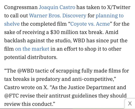 Congressman Joaquin Castro has taken to X/Twitter to call out Warner Bros. Discovery for planning to shelve the completed film “Coyote vs. Acme” for the sake of receiving a $30 million tax break. Amid backlash against the studio, WBD has since put the film on the market in an effort to shop it to other potential distributors.

“The WBD tactic of scrapping fully made films for tax breaks is predatory and anti-competitive,” Castro wrote on X. “As the Justice Department and FTC revise their antitrust guidelines they should review this conduct.”