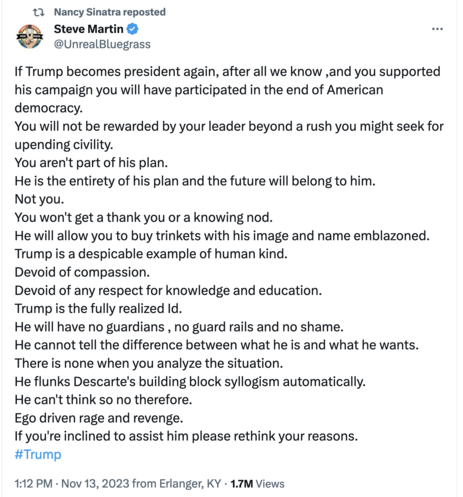 Screenshot of X (nee tweet)
Steve Martin  @UnrealBluegrass 

If Trump becomes president again, after all we know ,and you supported his campaign you will have participated in the end of American democracy. 

You will not be rewarded by your leader beyond a rush you might seek for upending civility. 

You aren't part of his plan. 

He is the entirety of his plan and the future will belong to him. Not you. You won't get a thank you or a knowing nod. He will allow you to buy trinkets with his image and name emblazoned. Trump is a despicable example of human kind. 
Devoid of compassion. 
Devoid of any respect for knowledge and education. Trump is the fully realized Id.

 He will have no guardians , no guard rails and no shame. He cannot tell the difference between what he is and what he wants. There is none when you analyze the situation. He flunks Descarte's building block syllogism automatically. He can't think so no therefore. 

Ego driven rage and revenge. If you're inclined to assist him please rethink your reasons. #Trump 1:12 PM - Nov 13, 2023 from Erlanger, KY - 1.7M Views