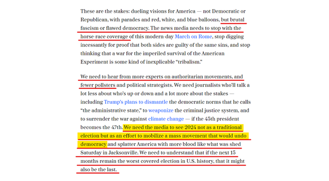 Text from article:
These are the stakes: dueling visions for America â€” not Democratic or Republican, with parades and red, white, and blue balloons, but brutal fascism or flawed democracy. The news media needs to stop with the horse race coverage of this modern-day March on Rome, stop digging incessantly for proof that both sides are guilty of the same sins, and stop thinking that a war for the imperiled survival of the American Experiment is some kind of inexplicable â€œtribalism.â€�

We need to hear from more experts on authoritarian movements and fewer pollsters and political strategists. We need journalists whoâ€™ll talk a lot less about whoâ€™s up or down and a lot more about the stakes â€” including Trumpâ€™s plans to dismantle the democratic norms that he calls â€œthe administrative state,â€� to weaponize the criminal justice system, and to surrender the war against climate change â€” if the 45th president becomes the 47th. We need the media to see 2024 not as a traditional election, but as an effort to mobilize a mass movement that would undo democracy and splatter America with more blood like what was shed Saturday in Jacksonville. We need to understand that if the next 15 months remain the worst-covered election in U.S. history, it might also be the last.