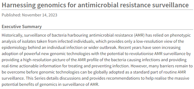 Executive Summary
Historically, surveillance of bacteria harbouring antimicrobial resistance (AMR) has relied on phenotypic analysis of isolates taken from infected individuals, which provides only a low-resolution view of the epidemiology behind an individual infection or wider outbreak. Recent years have seen increasing adoption of powerful new genomic technologies with the potential to revolutionise AMR surveillance by providing a high-resolution picture of the AMR profile of the bacteria causing infections and providing real-time actionable information for treating and preventing infection. However, many barriers remain to be overcome before genomic technologies can be globally adopted as a standard part of routine AMR surveillance. This Series details discussions and provides recommendations to help realise the massive potential benefits of genomics in surveillance of AMR.