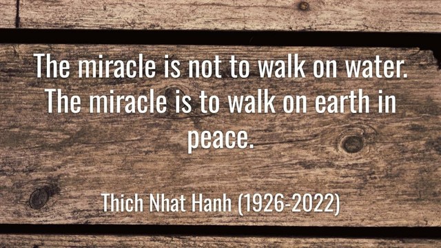 Meme: The miracle is not to walk on water.
The miracle is to walk on earth in peace. 

Thich Nhat Hanh (1926-2022)
