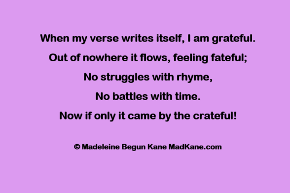 When my verse writes itself, | am grateful.    
Out of nowhere it flows, feeling fateful; 
No struggles with rhyme,       
No battles with time.      
Now if only it came by the crateful!     

© Madeleine Begun Kane MadKane.com