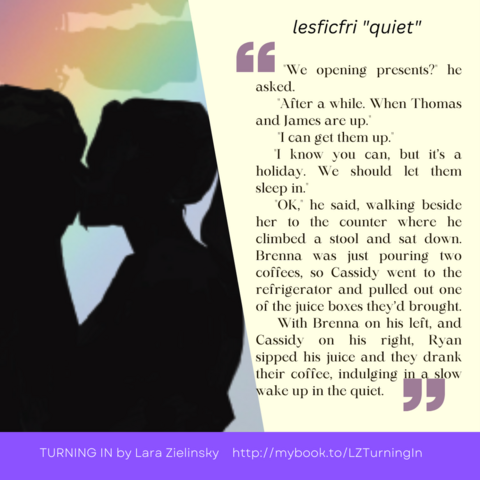 pictured are two women in silhouette kissing, on a background of rainbow colors, next to a quote from the story "Handling the Holidays": "We opening presents?" he asked. "After a while. When Thomas and James are up." "I can get them up." "I know you can, but it’s a holiday. We should let them sleep in." "OK," he said, walking beside her to the counter where he climbed a stool and sat down. Brenna was just pouring two coffees, so Cassidy went to the refrigerator and pulled out one of the juice boxes they’d brought. With Brenna on his left, and Cassidy on his right, Ryan sipped his juice and they drank their coffee, indulging in a slow wake up in the quiet.