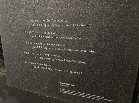One of many engravings at the New England Holocaust Memorial. This one contains text attributed to Lutheran pastor Martin Niemoeller and reads,  “They came first for the Communists, and I didn’t speak up because I wasn’t a Communist.  Then they came for the Jews, and I didn’t speak up because I wasn’t a Jew.  Then they came for the trade unionists, and I didn’t speak up because I wasn’t a trade unionist.  They they came for the Catholics, and I didn’t speak up because I was a Protestant.  Then they came for me, and by that time, no one was left to speak up.”