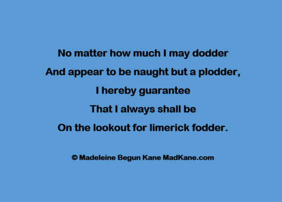No matter how much | may dodder     
And appear to be naught but a plodder,      
I hereby guarantee       
That I always shall be       
On the lookout for limerick fodder.     

© Madeleine Begun Kane MadKane.com