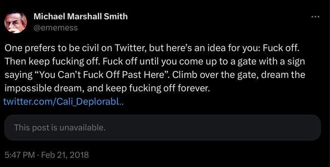 FROM: Michael Marshal Smith <@ememess@twitter.com>

One prefers to be civil on Twitter, but here's an idea for you: Fuck off. Then keep fucking off. Fuck off until you come up to a gate with a sign saying "You Can't Fuck Off Past Here". Climb over the gate, dream the impossible dream, and keep fucking off forever.
[plus a dead link to a quoted post by Cali_DEplorabl…]

[This post is unavailable]
5:47 PM · Feb 21, 2018