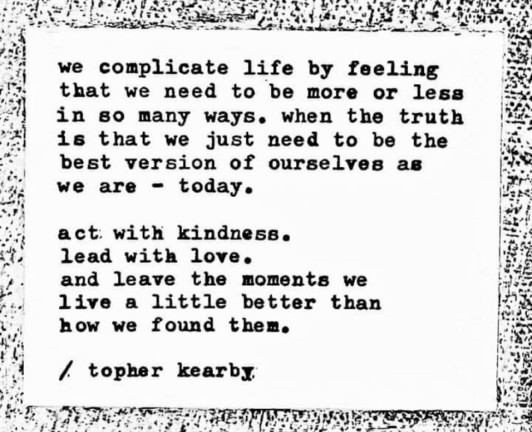 Graphic of a poem.
We complicate life by feeling that we need to be more or less in so many ways, when the truth is that we just need to be the best version of ourselves as we are – today.
Act with kindness, lead with love, and leave the moments we live a little better than how we found them.
Topper Kearby