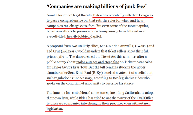 Text from article:
‘Companies are making billions of junk fees’

Amid a torrent of legal threats, Biden has repeatedly called on Congress to pass a comprehensive bill that sets the rules for when and how companies can charge extra fees. But even some of the more popular, bipartisan efforts to promote price transparency have faltered in an ever-divided, heavily lobbied Capitol.

A proposal from two unlikely allies, Sens. Maria Cantwell (D-Wash.) and Ted Cruz (R-Texas), would mandate that ticket sellers show their full prices upfront. The duo released the Ticket Act this summer, after a public outcry about major outages and steep fees on Ticketmaster sales for Taylor Swift’s Eras Tour.But the bill remains stuck in the upper chamber after Sen. Rand Paul (R-Ky.) blocked a vote out of a belief that such regulation is unnecessary, according to two legislative aides who spoke on the condition of anonymity to describe his stance.

The inaction has emboldened some states, including California, to adopt their own laws, while Biden has tried to use the power of the Oval Office to pressure companies into changing their practices even without new legislation.