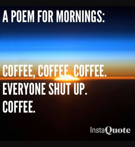 A poem for mornings: 

Coffee, coffee, coffee. 
Everyone shut up. 
Coffee.