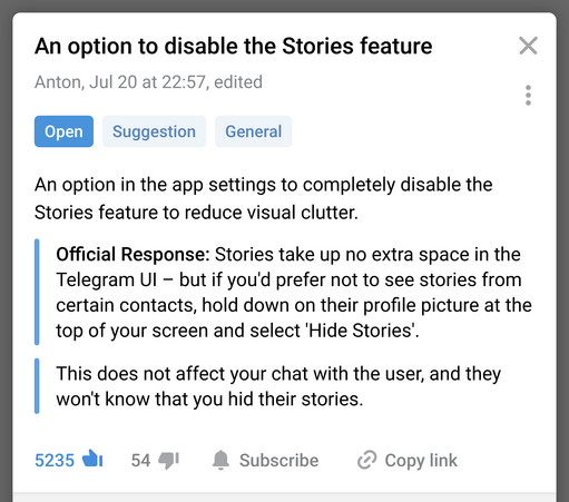 An option to disable the Stories feature
Anton, Jul 20 at 22:57, edited
@ Suggestion General
An option in the app settings to completely disable the Stories feature to reduce visual clutter.
Official Response: Stories take up no extra space in the Telegram Ul - but if you'd prefer not to see stories from certain contacts, hold down on their profile picture at the top of your screen and select 'Hide Stories'. This does not affect your chat with the user, and they won't know that you hid their stories.
5235 upvotes 54 downvotes Subscribe Copy link