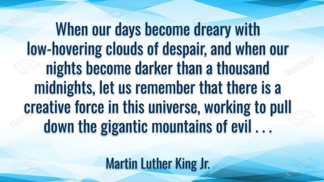 Meme: When our days become dreary with low-hovering clouds of despair, and when our nights become darker than a thousand midnights, let us remember that there is a creative force in this universe, working to pull down the gigantic mountains of evil…

Martin Luther King Jr.