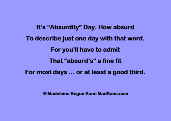 It's “Absurdity” Day. How absurd      
To describe just one day with that word.     
For you’ll have to admit      
That “absurd’s” a fine fit      
For most days ... or at least a good third.      

© Madeleine Begun Kane MadKane.com