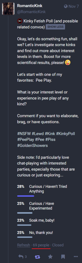 An image of my previous Kinky Fetish Poll about Pee Play:

Okay, let's do something fun, shall we? Let's investigate some kinks and find out more about interest levels in them. Boost for more scientifical results, please! ðŸ˜œ 

Let's start with one of my favorites:  Pee Play.

What is your interest level or experience in pee play of any kind?

Comment if you want to elaborate, brag, or have questions.

#NSFW #Lewd #Kink #KinkyPoll #PeePlay #Pee #Piss #GoldenShowers 

Side note: I'd particularly love chat-playing with interested parties, especially those that are curious or just exploring...

    28%  Curious / Haven't Tried Anything
    25%  Curious / Have Experimented
    23%  Soak me, baby!
    25%  No, thank you!

69 people participated (underlined in red)