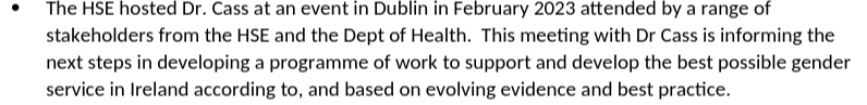 The HSE hosted Dr. Cass at an event in Dublin in February 2023 attended by a range of stakeholders from the HSE and the Dept of Health. This meeting with Dr Cass is informing the next steps in developing a programme of work to support and develop the best possible gender service in Ireland according to, and based on evolving evidence and best practice.