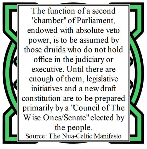 The function of a second "chamber" of Parliament, endowed with absolute veto power, is to be assumed by those druids who do not hold office in the judiciary or executive. Until there are enough of them, legislative initiatives and a new draft constitution are to be prepared primarily by a "Council of The Wise Ones/Senate" elected by the people.
Source: The Nua-Celtic Manifesto