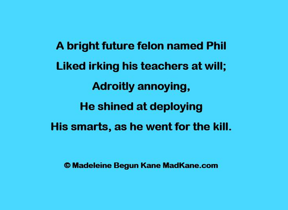 A bright future felon named Phil     
Liked irking his teachers at will;       
Adroitly annoying,       
He shined at deploying        
His smarts, as he went for the kill.     

© Madeleine Begun Kane MadKane.com