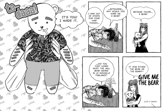 Close-up of the last five panels of a full page strip. Black and white/toned.

Fourth panel, technically paneless as it's a pan shot. Astemar is holding up a teddy bear that's been customized to look like Magnus, complete with dark strips standing in for arm hair, feet hair and brows, along with a gaudy button-up shirt with normal tie and pants.

There's a sound effect of "ta-daaa!" but it's Astemar saying it.

Astemar: It's you! I made it.

Astemar: I ran out of strips for your hair though...

Fifth panel. Magnus has finally turned to look at her and does not look pleased. He has not let go of the bottle.

Magnus: ...Astemarie...why would you make me a bear?

Sixth panel. Astemar looks pleased with herself, hugging the bear.

Astemar: Because you're...a bear!

Seventh panel. Magnus has not appreciated the wordplay here, looking even more displeased.

Magnus: ...Did you just learn what the hell bear means in le nouvelle parlance?

Aside text: I think I prefer the drugs, honey

Last and eighth panel, Astemar is still holding the bear close to her. She has a smartass grin.

Astemar: It was either the bear or the bunny--

Magnus yells GIVE ME THE BEAR, with another aside text where he calls Astemar a meanie.