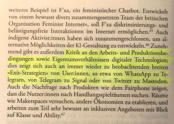 weiteres Beispiel ist F'xa, ein feministischer Chatbot. Entwickelt von einem bewusst divers zusammengesetzten Team der britischen Organisation Feminist Internet", soll F'xa diskriminierungs- und belästigungsfreie Interaktionen im Internet ermöglichen. Auch indigene Aktivist:innen haben sich zusammengeschlossen, um alternative Möglichkeiten der KI-Gestaltung zu entwickeln. Zunehmend gibt es außerdem Kritik an den Arbeits- und Produktionsbedingungen sowie Eigentumsverhältnissen digitaler Technologien; dies zeigt sich auch an immer wieder zu beobachtenden breiten "Exit-Strategien" von User:innen, so etwa von WhatsApp zu Telegram, von Telegram zu Signal oder von Twitter zu Mastodon. Auch die Nachfrage nach Produkten wie dem Fairphone zeigen, dass die Nutzer:innen nach Handlungsspielräumen suchen. Räume wie Makerspaces versuchen, andere Ökonomien zu etablieren, und arbeiten zum Teil sehr bewusst an inklusiven Angeboten mit Blick auf Klasse und Ability.