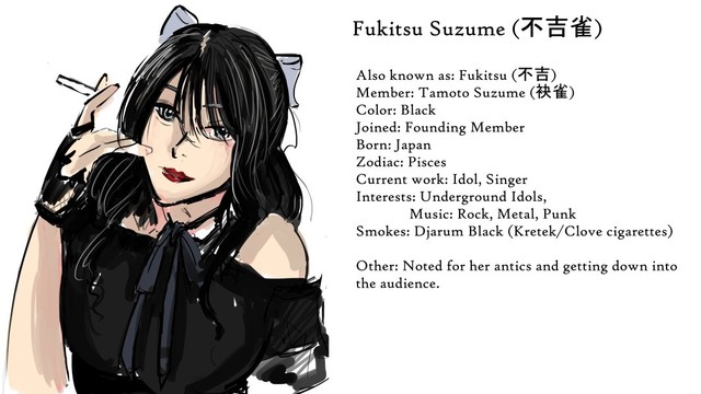 Woman with long black hair, dressed in black. She is smoking a cigarette.

Text reads: Fukitsu Suzume (不吉雀)
Also known as: Fukitsu (不吉)
Member: Tamoto Suzume (袂雀)
Color: Black
Joined: Founding Member
Born: Japan
Zodiac: Pisces
Current work: Idol, Singer
Interests: Underground Idols, Music: Rock, Metal, Punk
Smokes: Djarum Black (Kretek/Clove cigarettes)

Other: Noted for her antics and getting down into the audience.