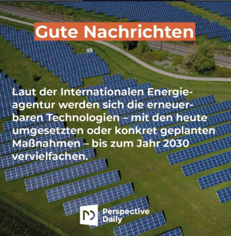 Gute Nachrichten! 
Laut der Internationalen Energieagentur  werden sich die erneuerbaren Technologien - mit den heute umgesetzten oder konkret geplanten Maßnahmen - bis zum Jahr 2030 vervielfachen.