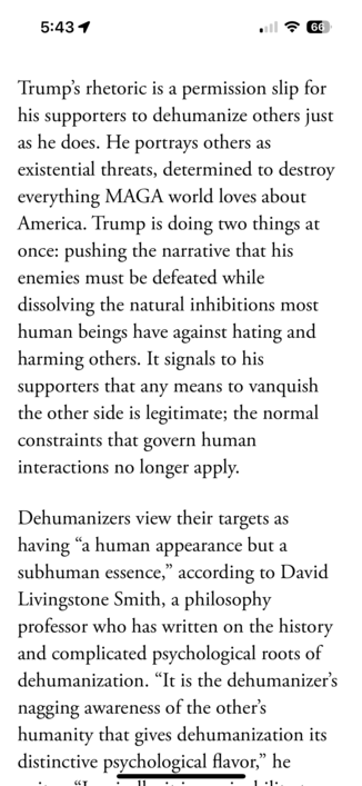 Trumpâ€™s rhetoric is a permission slip for his supporters to dehumanize others just as he does. He portrays others as existential threats, determined to destroy everything MAGA world loves about America. Trump is doing two things at once: pushing the narrative that his enemies must be defeated while dissolving the natural inhibitions most human beings have against hating and harming others. It signals to his supporters that any means to vanquish the other side is legitimate; the normal constraints that govern human interactions no longer apply.