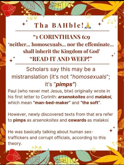 Tha BAHble! 

1 CORINTHIANS 6:9 M ‘neither... homosexuals... nor the effeminate... A shall inherit the Kingdom of God’ . + & “READ IT AND WEEP!” Scholars say this may be a mistranslation (it's not “homosexuals”; | it's “pimps”) Paul (who never met Jesus, btw) originally wrote in his first letter to Corinth: arsenokoites and malakoi, which mean “man-bed-maker” and “the soft”. ¢ However, newly discovered texts from that era refer to pimps as arsenokoites and cowards as malakoi. A + IS ) He was basically talking about human sex-traffickers and corrupt officials, according to this theory.
